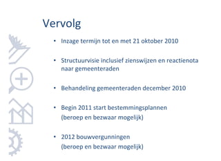 Vervolg
  • Inzage termijn tot en met 21 oktober 2010

  • Structuurvisie inclusief zienswijzen en reactienota
    naar gemeenteraden

  • Behandeling gemeenteraden december 2010

  • Begin 2011 start bestemmingsplannen
    (beroep en bezwaar mogelijk)

  • 2012 bouwvergunningen
    (beroep en bezwaar mogelijk)
 