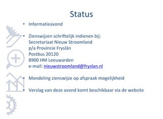 Status
• Informatieavond

• Zienswijzen schriftelijk indienen bij:
  Secretariaat Nieuw Stroomland
  p/a Provincie Fryslân
  Postbus 20120
  8900 HM Leeuwarden
  e-mail: nieuwstroomland@fryslan.nl

• Mondeling zienswijze op afspraak mogelijkheid

• Verslag van deze avond komt beschikbaar via de website
 