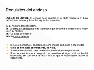 Requisitos del endoso
Artículo 29 LGTOC.- El endoso debe constar en el título relativo o en hoja
adherida al mismo, y llenar los siguientes requisitos:
I.- El nombre del endosatario;
II.- La firma del endosante o de la persona que suscriba el endoso a su ruego
o en su nombre;
III.- La clase de endoso;
IV.- El lugar y la fecha.
 Si no se menciona el endosatario, será endoso en blanco o al portador.
 Si no se firma por el endosante, es Nulo.
 Si no se menciona la clase de endoso, se considera en propiedad.
 Si no se menciona el 4 requisito, se considera el lugar: el domicilio del
endosante; se considera la fecha: día en que el endosatario recibió el
documento.
 