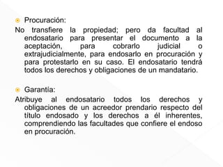  Procuración:
No transfiere la propiedad; pero da facultad al
endosatario para presentar el documento a la
aceptación, para cobrarlo judicial o
extrajudicialmente, para endosarlo en procuración y
para protestarlo en su caso. El endosatario tendrá
todos los derechos y obligaciones de un mandatario.
 Garantía:
Atribuye al endosatario todos los derechos y
obligaciones de un acreedor prendario respecto del
título endosado y los derechos a él inherentes,
comprendiendo las facultades que confiere el endoso
en procuración.
 
