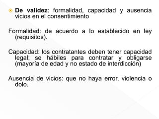  De validez: formalidad, capacidad y ausencia
vicios en el consentimiento
Formalidad: de acuerdo a lo establecido en ley
(requisitos).
Capacidad: los contratantes deben tener capacidad
legal; se hábiles para contratar y obligarse
(mayoría de edad y no estado de interdicción)
Ausencia de vicios: que no haya error, violencia o
dolo.
 