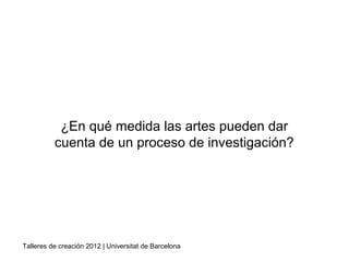 ¿En qué medida las artes pueden dar
cuenta de un proceso de investigación?
Talleres de creación 2012 | Universitat de Barcelona
Hernández, F. (2008)
 