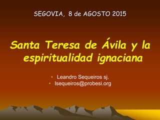 SEGOVIA, 8 de AGOSTO 2015
Santa Teresa de Ávila y la
espiritualidad ignaciana
• Leandro Sequeiros sj.
• lsequeiros@probesi.org
 