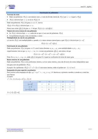 matA10 – álgebra
www.matematicaonline.pt
geral@matematicaonline.pt
2 / 2
Fatorização de polinómios
Teorema do resto
 Dado um polinómio  P x e um número real a, o resto da divisão inteira de  P x por x a é igual a  P a
  P x é divisível por x a se só se   0P a 
Dado um polinómio  P x de grau n e a , tem-se:
   0P a P x  é divisível por x a
Nesse caso existe  Q x de grau 1n  tal que      P x x a Q x  
Número de zeros (raízes) de um polinómio
 Se  P x é divisível por x a , então diz-se que a é um zero do polinómio  P x
 Um polinómio de grau n tem, no máximo, n zeros
Multiplicidade da raiz de um polinómio
a é raiz de  P x com multiplicidade n, quando n é o maior número natural para o qual  P x é divisível por  
n
x a
     
n
P x x a Q x  
Fatorização de um polinómio
Dado um polinómio  P x de grau n com k raízes distintas 1 2, ,..., ka a a , com multiplicidades 1 2,n ,...,nkn ,
respetivamente, tem-se que 1 2 ... kn n n n    e existe um polinómio  Q x , sem raízes, tal que
         1 2
... kn n n
P x x a x a x a Q x      
Nota: Se 1 2 ... kn n n n    , então  Q x tem grau 0 e é igual ao coeficiente do termo de maior grau
Raízes inteiras de um polinómio
Dado um polinómio  P x com coeficientes inteiros, se tiver raízes inteiras, estas são divisores do termo independente (que
tem grau zero) do polinómio  P x
Exemplo: Se o polinómio   3 2
2 2P x x x x    tem raízes inteiras, então só podem ser 2, 1,1 ou 2 
Inequações de grau superior ao primeiro
Para resolver uma inequação do tipo 1
0 1 1... 0n n
n na x a x a x a
     fatoriza-se o primeiro membro e estuda-se o sinal dos
seus fatores
Exemplo
   
23
3 2 0 1 2 0x x x x      
x  1 2 
 
2
1x  + 0 + + +
2x     0 +
   
2
1 2x x   0  0 +
   1 2,S    
 