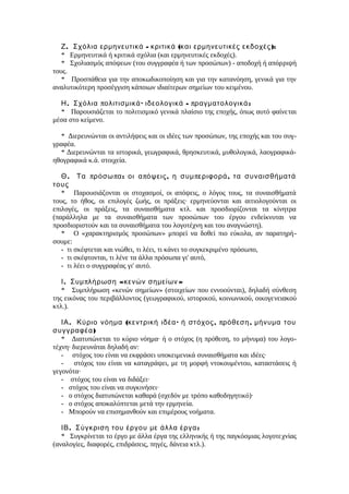 .Ζ - ( ):Σχόλια ερμηνευτικά κριτικά και ερμηνευτικές εκδοχές
* Ερμηνευτικά ή κριτικά σχόλια (και ερμηνευτικές εκδοχές).
* Σχολιασμός απόψεων (του συγγραφέα ή των προσώπων) - αποδοχή ή απόρριψή
τους.
* Προσπάθεια για την αποκωδικοποίηση και για την κατανόηση, γενικά για την
αναλυτικότερη προσέγγιση κάποιων ιδιαίτερων σημείων του κειμένου.
. π · - π :Η Σχόλια ολιτισμικά ιδεολογικά ραγματολογικά
* Παρουσιάζεται το πολιτισμικό γενικά πλαίσιο της εποχής, όπως αυτό φαίνεται
μέσα στο κείμενο.
* Διερευνώνται οι αντιλήψεις και οι ιδέες των προσώπων, της εποχής και του συγ-
γραφέα.
* Διερευνώνται τα ιστορικά, γεωγραφικά, θρησκευτικά, μυθολογικά, λαογραφικά-
ηθογραφικά κ.ά. στοιχεία.
. π π : π , π ,Θ Τα ρόσω α οι α όψεις η συμ εριφορά τα συναισθήματά
τους
* Παρουσιάζονται οι στοχασμοί, οι απόψεις, ο λόγος τους, τα συναισθήματά
τους, το ήθος, οι επιλογές ζωής, οι πράξεις· ερμηνεύονται και αιτιολογούνται οι
επιλογές, οι πράξεις, τα συναισθήματα κτλ. και προσδιορίζονται τα κίνητρα
(παράλληλα με τα συναισθήματα των προσώπων του έργου ενδείκνυται να
προσδιοριστούν και τα συναισθήματα του λογοτέχνη και του αναγνώστη).
* Ο «χαρακτηρισμός προσώπων» μπορεί να δοθεί πιο εύκολα, αν παρατηρή-
σουμε:
- τι σκέφτεται και νιώθει, τι λέει, τι κάνει το συγκεκριμένο πρόσωπο,
- τι σκέφτονται, τι λένε τα άλλα πρόσωπα γι' αυτό,
- τι λέει ο συγγραφέας γι' αυτό.
. π « »Ι Συμ λήρωση κενών σημείων
* Συμπλήρωση «κενών σημείων» (στοιχείων που εννοούνται), δηλαδή σύνθεση
της εικόνας του περιβάλλοντος (γεωγραφικού, ιστορικού, κοινωνικού, οικογενειακού
κτλ.).
. ( · , π ,ΙΑ Κύριο νόημα κεντρική ιδέα ή στόχος ρόθεση μήνυμα του
)συγγραφέα
* Διατυπώνεται το κύριο νόημα· ή ο στόχος (η πρόθεση, το μήνυμα) του λογο-
τέχνη· διερευνάται δηλαδή αν:
- στόχος του είναι να εκφράσει υποκειμενικά συναισθήματα και ιδέες·
- στόχος του είναι να καταγράψει, με τη μορφή ντοκουμέντου, καταστάσεις ή
γεγονότα·
- στόχος του είναι να διδάξει·
- στόχος του είναι να συγκινήσει·
- ο στόχος διατυπώνεται καθαρά (σχεδόν με τρόπο καθοδηγητικό)·
- ο στόχος αποκαλύπτεται μετά την ερμηνεία.
- Μπορούν να επισημανθούν και επιμέρους νοήματα.
. :ΙΒ Σύγκριση του έργου με άλλα έργα
* Συγκρίνεται το έργο με άλλα έργα της ελληνικής ή της παγκόσμιας λογοτεχνίας
(αναλογίες, διαφορές, επιδράσεις, πηγές, δάνεια κτλ.).
 