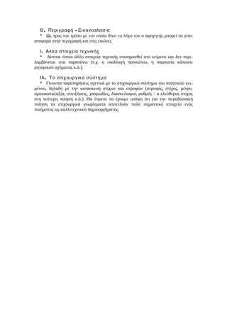 . - πΘ Περιγραφή Εικονο λασία
* Ως προς τον τρόπο με τον οποίο δίνει το λόγο του ο αφηγητής μπορεί να γίνει
αναφορά στην περιγραφή και στις εικόνες
.Ι Άλλα στοιχεία τεχνικής
* Δίνεται όποιο άλλο στοιχείο τεχνικής επισημανθεί στο κείμενο και δεν περι-
λαμβάνεται στα παραπάνω (π.χ. η εναλλαγή προσώπου, η παρουσία κάποιου
ρητορικού σχήματος κ.ά.).
.ΙΑ Το στιχουργικό σύστημα
* Γίνονται παρατηρήσεις σχετικά με το στιχουργικό σύστημα του ποιητικού κει-
μένου, δηλαδή με την κατασκευή στίχων και στροφών (στροφές, στίχος, μέτρο,
ομοιοκαταληξία, συνιζήσεις, χασμωδίες, διασκελισμοί, ρυθμός - ο ελεύθερος στίχος
στη νεότερη ποίηση κ.ά.). Θα έπρεπε να έχουμε υπόψη ότι για την παραδοσιακή
ποίηση τα στιχουργικά γνωρίσματα αποτελούν πολύ σημαντικό στοιχείο ενός
ποιήματος ως καλλιτεχνικού δημιουργήματος.
 