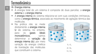 III- Energia interna:
 A energia total de um sistema é composta de duas parcelas: a energia
externa e a energia interna.
 A energia interna do sistema relaciona-se com suas condições intrínsecas,
como a energia térmica, associada ao movimento de agitação térmica das
moléculas.
 Na prática não se mede
diretamente a energia interna
U do sistema, no entanto,
para os gases ideais
monoatômicos, vamos
determinar a variação da
energia interna ΔU, por meio
variação da energia cinética
de translação das moléculas
que constituem o sistema.
 