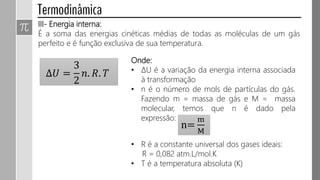 III- Energia interna:
É a soma das energias cinéticas médias de todas as moléculas de um gás
perfeito e é função exclusiva de sua temperatura.
∆𝑈 =
3
2
𝑛. 𝑅. 𝑇
Onde:
• ∆U é a variação da energia interna associada
à transformação
• n é o número de mols de partículas do gás.
Fazendo m = massa de gás e M = massa
molecular, temos que n é dado pela
expressão:
n=
m
M
• R é a constante universal dos gases ideais:
R = 0,082 atm.L/mol.K
• T é a temperatura absoluta (K)
 