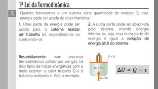 Quando fornecemos a um sistema certa quantidade de energia Q, esta
energia pode ser usada de duas maneiras:
1. Uma parte da energia pode ser
usada para o sistema realizar
um trabalho (𝜏), expandindo-se ou
contraindo-se.
2. A outra parte pode ser absorvida
pelo sistema, virando energia
interna, ou seja, essa outra parte de
energia é igual à variação de
energia (ΔU) do sistema.
Resumidamente: num processo
termodinâmico sofrido por um gás, há
dois tipos de trocas energéticas com o
meio exterior: o calor trocado Q e o
trabalho realizado τ. Veja o exemplo:
∆𝑈 = 𝑄 − 𝜏
 