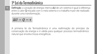 Definição: a variação de energia interna ΔU de um sistema é igual à diferença
entre o calor Q trocado com o meio externo e o trabalho τ por ele realizado
durante uma transformação.
∆𝑈 = 𝑄 − 𝜏
A primeira lei da Termodinâmica é uma reafirmação do princípio da
conservação da energia e é válida para qualquer processo termodinâmico
natural que envolva trocas energéticas.
 