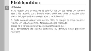 Aplicação
1- Ao receber uma quantidade de calor Q=50J, um gás realiza um trabalho
igual a 12J, sabendo que a Energia interna do sistema antes de receber calor
era U=100J, qual será esta energia após o recebimento?
2- Certa massa de gás perfeito recebeu 300 J de energia do meio exterior e
realizou um trabalho de 500 J. Nessas condições, responda:
a) qual foi a variação de energia interna sofrida pelo gás?
b) a temperatura do sistema aumentou ou diminuiu nesse processo?
Justifique.
 