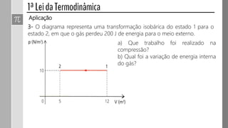 Aplicação
3- O diagrama representa uma transformação isobárica do estado 1 para o
estado 2, em que o gás perdeu 200 J de energia para o meio externo.
a) Que trabalho foi realizado na
compressão?
b) Qual foi a variação de energia interna
do gás?
 