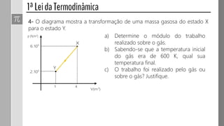 4- O diagrama mostra a transformação de uma massa gasosa do estado X
para o estado Y.
a) Determine o módulo do trabalho
realizado sobre o gás.
b) Sabendo-se que a temperatura inicial
do gás era de 600 K, qual sua
temperatura final.
c) O trabalho foi realizado pelo gás ou
sobre o gás? Justifique.
 