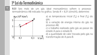 R.51 Seis mols de um gás ideal monoatômico sofrem o processo
termodinâmico AB indicado no gráfico. Sendo R = 8,31 J/(mol.K), determine:
a) as temperaturas inicial (TA) e final (TB) do
gás;
b) a variação de energia interna do gás no
processo AB;
c) o trabalho realizado pelo gás ao passar do
estado A para o estado B;
d) a quantidade de calor trocada pelo gás na
transformação de A para B.
 