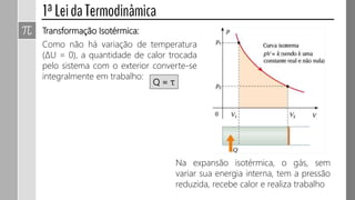 Transformação Isotérmica:
Como não há variação de temperatura
(ΔU = 0), a quantidade de calor trocada
pelo sistema com o exterior converte-se
integralmente em trabalho:
Q = τ
Na expansão isotérmica, o gás, sem
variar sua energia interna, tem a pressão
reduzida, recebe calor e realiza trabalho
 