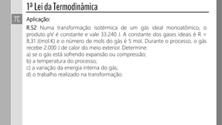 Aplicação:
R.52 Numa transformação isotérmica de um gás ideal monoatômico, o
produto pV é constante e vale 33.240 J. A constante dos gases ideais é R =
8,31 J(mol.K) e o número de mols do gás é 5 mol. Durante o processo, o gás
recebe 2.000 J de calor do meio exterior. Determine:
a) se o gás está sofrendo expansão ou compressão;
b) a temperatura do processo;
c) a variação da energia interna do gás;
d) o trabalho realizado na transformação.
 