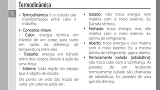 › Termodinâmica é o estudo das
transformações entre calor e
trabalho.
I- Conceitos-chave:
- Calor: energia térmica em
trânsito de um corpo para outro
em razão da diferença de
temperatura entre eles.
- Trabalho: energia em trânsito
entre dois corpos devido à ação de
uma força.
- Sistema: toda região do espaço
que é objeto de estudo.
Do ponto de vista das trocas de
calor, um sistema pode ser:
• Isolado: não troca energia nem
matéria com o meio externo. Ex:
Garrafa térmica.
• Fechado: troca energia, mas não
matéria com o meio externo. Ex:
latinha de refrigerante.
• Aberto: troca energia e /ou matéria
com o meio externo. Ex: a mesma
latinha de refrigerante, agora aberta.
• Termicamente isolado (adiabático):
não troca calor com a vizinhança. As
paredes de um recipiente
termicamente isolado são chamadas
de adiabáticas. Ex: paredes de uma
garrafa térmica.
 