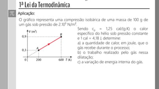Aplicação:
O gráfico representa uma compressão isobárica de uma massa de 200 g de
um gás sob pressão de 2.105 N/m².
Sendo cp = 1,25 cal/(g.K) o calor
específico do hélio sob pressão constante
e 1 cal = 4,2 J, determine:
a) a quantidade de calor, em joule, que o
gás recebe durante o processo;
b) o trabalho realizado pelo gás nessa
dilatação;
c) a variação de energia interna do gás.
 
