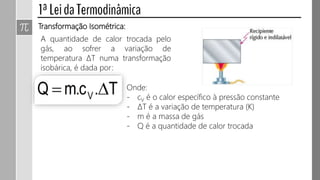 Transformação Isométrica:
A quantidade de calor trocada pelo
gás, ao sofrer a variação de
temperatura ΔT numa transformação
isobárica, é dada por:
Onde:
- cV é o calor específico à volume constante
- ΔT é a variação de temperatura (K)
- m é a massa de gás
- Q é a quantidade de calor trocada
 