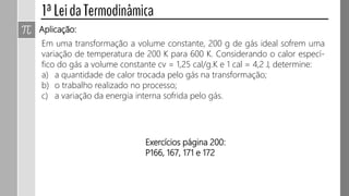 Aplicação:
Em uma transformação a volume constante, 200 g de gás ideal sofrem uma
variação de temperatura de 200 K para 600 K. Considerando o calor especí-
fico do gás a volume constante cv = 1,25 cal/g.K e 1 cal = 4,2 J, determine:
a) a quantidade de calor trocada pelo gás na transformação;
b) o trabalho realizado no processo;
c) a variação da energia interna sofrida pelo gás.
 