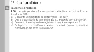 Transformação Adiabática:
R.56- Um gás perfeito sofre um processo adiabático no qual realiza um
trabalho de 300 J.
a) O gás está se expandindo ou comprimindo? Por que?
b) Qual é a quantidade de calor que o gás está trocando com o ambiente?
c) De quanto é a variação de energia interna do gás nesse processo?
d) Explique como se modificam as variáveis de estado (volume, temperatura
e pressão) do gás nessa transformação.
 