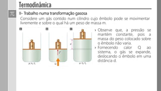 II- Trabalho numa transformação gasosa
Considere um gás contido num cilindro cujo êmbolo pode se movimentar
livremente e sobre o qual há um peso de massa m.
› Observe que, a pressão se
mantém constante, pois a
massa do peso colocado sobre
o êmbolo não varia.
› Fornecendo calor Q ao
sistema, o gás se expande,
deslocando o êmbolo em uma
distância d.
 