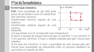 Transformação Adiabática:
R.58- Certa quantidade de gás ideal pode
passar de um estado A para um estado B por
dois “caminhos” possíveis:
transformação isocórica seguida de uma
isobárica;
transformação isobárica seguida de uma
isocórica.
Responda:
a) A que estado, A ou B, corresponde maior temperatura?
b) Qual é a variação de energia interna do gás no “caminho” 1 e no “caminho” 2?
c) Em qual dos “caminhos” é maior o trabalho realizado pelo gás? Calcule esses
trabalhos.
d) Em qual dos “caminhos” é maior a quantidade de calor trocada pelo gás?
Calcule essas quantidades de calor.
 