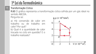 Transformação Cíclica:
R.60 O gráfico representa a transformação cíclica sofrida por um gás ideal no
sentido ABCDA.
Pergunta-se:
a) Há conversão de calor em
trabalho ou de trabalho em
calor? Por quê?
b) Qual é a quantidade de calor
trocada no ciclo em questão? E o
trabalho realizado?
 