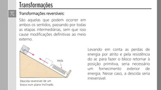 São aquelas que podem ocorrer em
ambos os sentidos, passando por todas
as etapas intermediárias, sem que isso
cause modificações definitivas ao meio
externo.
Transformações reversíveis:
Levando em conta as perdas de
energia por atrito e pela resistência
do ar, para fazer o bloco retornar à
posição primitiva, seria necessário
um fornecimento exterior de
energia. Nesse caso, a descida seria
irreversível.
 