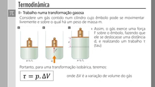 II- Trabalho numa transformação gasosa
Considere um gás contido num cilindro cujo êmbolo pode se movimentar
livremente e sobre o qual há um peso de massa m.
› Assim, o gás exerce uma força
F sobre o êmbolo, fazendo que
ele se deslocasse uma distância
d, e realizando um trabalho τ
(tau)
𝜏 = 𝑝. ∆𝑉
Portanto, para uma transformação isobárica, teremos:
onde ΔV é a variação de volume do gás
 