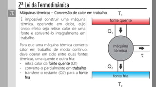 É impossível construir uma máquina
térmica, operando em ciclos, cujo
único efeito seja retirar calor de uma
fonte e convertê-lo integralmente em
trabalho.
Máquinas térmicas – Conversão de calor em trabalho
Para que uma máquina térmica converta
calor em trabalho de modo contínuo,
deve operar em ciclo entre duas fontes
térmicas, uma quente e outra fria:
- retira calor da fonte quente (Q1)
- converte-o parcialmente em trabalho
- transfere o restante (Q2) para a fonte
fria
 