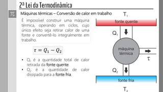 É impossível construir uma máquina
térmica, operando em ciclos, cujo
único efeito seja retirar calor de uma
fonte e convertê-lo integralmente em
trabalho.
Máquinas térmicas – Conversão de calor em trabalho
𝜏 = 𝑄1 − 𝑄2
• Q1 é a quantidade total de calor
retirada da fonte quente.
• Q2 é a quantidade de calor
dissipada para a fonte fria.
 