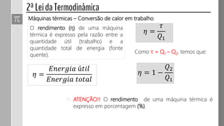 Máquinas térmicas – Conversão de calor em trabalho
O rendimento (η) de uma máquina
térmica é expresso pela razão entre a
quantidade útil (trabalho) e a
quantidade total de energia (fonte
quente).
𝜂 =
𝜏
𝑄1
𝜂 =
𝐸𝑛𝑒𝑟𝑔𝑖𝑎 ú𝑡𝑖𝑙
𝐸𝑛𝑒𝑟𝑔𝑖𝑎 𝑡𝑜𝑡𝑎𝑙
Como τ = Q1 – Q2, temos que:
𝜂 = 1 −
𝑄2
𝑄1
ATENÇÃO!! O rendimento de uma máquina térmica é
expresso em porcentagem (%).
 