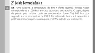 R.61 Uma caldeira, à temperatura de 600 K (fonte quente), fornece vapor
correspondente a 1.000 kcal em cada segundo a uma turbina. O vapor, depois
de passar pela turbina, cede ao condensador (fonte fria) 800 kcal por
segundo a uma temperatura de 293 K. Considerando 1 cal = 4 J, determine a
potência produzida por essa máquina em kW e calcule seu rendimento.
 