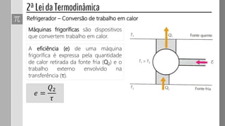 Máquinas frigoríficas são dispositivos
que convertem trabalho em calor.
Refrigerador – Conversão de trabalho em calor
A eficiência (e) de uma máquina
frigorífica é expressa pela quantidade
de calor retirada da fonte fria (Q2) e o
trabalho externo envolvido na
transferência (τ).
𝑒 =
𝑄2
𝜏
 