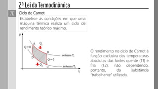 Estabelece as condições em que uma
máquina térmica realiza um ciclo de
rendimento teórico máximo.
Ciclo de Carnot
O rendimento no ciclo de Carnot é
função exclusiva das temperaturas
absolutas das fontes quente (T1) e
fria (T2), não dependendo,
portanto, da substância
“trabalhante” utilizada.
 