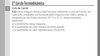 Ciclo de Carnot
R.63 Certa máquina térmica ideal funciona realizando o ciclo de Carnot. Em
cada ciclo, o trabalho útil fornecido pela máquina é de 1.000 J. Sendo as
temperaturas das fontes térmicas 127 °C e 27 °C, respectivamente,
determine:
a) o rendimento dessa máquina;
b) a quantidade de calor retirada da fonte quente;
c) a quantidade de calor rejeitada para a fonte fria.
 