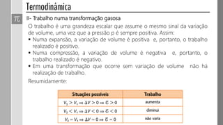 II- Trabalho numa transformação gasosa
O trabalho é uma grandeza escalar que assume o mesmo sinal da variação
de volume, uma vez que a pressão p é sempre positiva. Assim:
 Numa expansão, a variação de volume é positiva e, portanto, o trabalho
realizado é positivo.
 Numa compressão, a variação de volume é negativa e, portanto, o
trabalho realizado é negativo.
 Em uma transformação que ocorre sem variação de volume não há
realização de trabalho.
Resumidamente:
 