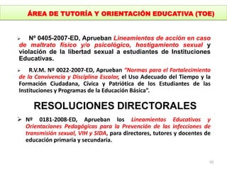  Nº 0405-2007-ED, Aprueban Lineamientos de acción en caso
de maltrato físico y/o psicológico, hostigamiento sexual y
violación de la libertad sexual a estudiantes de Instituciones
Educativas.
 R.V.M. Nº 0022-2007-ED, Aprueban “Normas para el Fortalecimiento
de la Convivencia y Disciplina Escolar, el Uso Adecuado del Tiempo y la
Formación Ciudadana, Cívica y Patriótica de los Estudiantes de las
Instituciones y Programas de la Educación Básica”.
RESOLUCIONES DIRECTORALES
 Nº 0181-2008-ED, Aprueban los Lineamientos Educativos y
Orientaciones Pedagógicas para la Prevención de las infecciones de
transmisión sexual, VIH y SIDA, para directores, tutores y docentes de
educación primaria y secundaria.
10
ÁREA DE TUTORÍA Y ORIENTACIÓN EDUCATIVA (TOE)
 