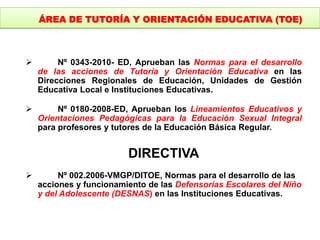  Nº 0343-2010- ED, Aprueban las Normas para el desarrollo
de las acciones de Tutoría y Orientación Educativa en las
Direcciones Regionales de Educación, Unidades de Gestión
Educativa Local e Instituciones Educativas.
 Nº 0180-2008-ED, Aprueban los Lineamientos Educativos y
Orientaciones Pedagógicas para la Educación Sexual Integral
para profesores y tutores de la Educación Básica Regular.
DIRECTIVA
 Nº 002.2006-VMGP/DITOE, Normas para el desarrollo de las
acciones y funcionamiento de las Defensorías Escolares del Niño
y del Adolescente (DESNAS) en las Instituciones Educativas.
ÁREA DE TUTORÍA Y ORIENTACIÓN EDUCATIVA (TOE)
 
