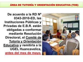 De acuerdo a la RD Nº
0343-2010-ED, las
Instituciones Públicas y
Privadas de E.B.R. están
obligadas a conformar
mediante Resolución
Directoral, el Comité de
Tutoría y Orientación
Educativa y remitirla a la
UGEL Huancavelica,
antes del mes de mayo.
ÁREA DE TUTORÍA Y ORIENTACIÓN EDUCATIVA (TOE)
 