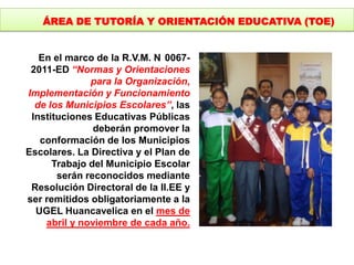 En el marco de la R.V.M. N 0067-
2011-ED “Normas y Orientaciones
para la Organización,
Implementación y Funcionamiento
de los Municipios Escolares”, las
Instituciones Educativas Públicas
deberán promover la
conformación de los Municipios
Escolares. La Directiva y el Plan de
Trabajo del Municipio Escolar
serán reconocidos mediante
Resolución Directoral de la II.EE y
ser remitidos obligatoriamente a la
UGEL Huancavelica en el mes de
abril y noviembre de cada año.
ÁREA DE TUTORÍA Y ORIENTACIÓN EDUCATIVA (TOE)
 