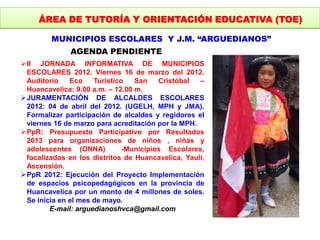 ÁREA DE TUTORÍA Y ORIENTACIÓN EDUCATIVA (TOE)
MUNICIPIOS ESCOLARES Y J.M. “ARGUEDIANOS”
AGENDA PENDIENTE
II JORNADA INFORMATIVA DE MUNICIPIOS
ESCOLARES 2012. Viernes 16 de marzo del 2012.
Auditorio Eco Turístico San Cristóbal –
Huancavelica: 9.00 a.m. – 12.00 m.
JURAMENTACIÓN DE ALCALDES ESCOLARES
2012: 04 de abril del 2012. (UGELH, MPH y JMA).
Formalizar participación de alcaldes y regidores el
viernes 16 de marzo para acreditación por la MPH.
PpR: Presupuesto Participativo por Resultados
2013 para organizaciones de niños , niñas y
adolescentes (ONNA) -Municipios Escolares,
focalizados en los distritos de Huancavelica, Yauli,
Ascensión.
PpR 2012: Ejecución del Proyecto Implementación
de espacios psicopedagógicos en la provincia de
Huancavelica por un monto de 4 millones de soles.
Se inicia en el mes de mayo.
E-mail: arguedianoshvca@gmail.com
 