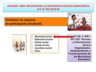 Fortalecer los espacios
de participación estudiantil.
• Municipio Escolar
• Defensoría Escolar
• Policía escolar
• Fiscalía escolar
• Asamblea escolar
• Otros
ACCIONES PARA IMPLEMENTAR LA CONVIVENCIA ESCOLAR DEMOCRÁTICA
R.D. N° 343-2010-ED
R.V.M. N 0067-
2011-ED “Normas
y Orientaciones
para la
Organización,
Implementación y
Funcionamiento de
los Municipios
Escolares”
 