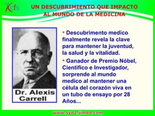 • Descubrimento medico
finalmente revela la clave
para mantener la juventud,
la salud y la vitalidad.
• Ganador de Premio Nóbel,
Cientifico e Investigador,
sorprende al mundo
medico al mantener una
célula del corazón viva en
un tubo de ensayo por 28
Años...
UN DESCUBRIMIENTO QUE IMPACTO
AL MUNDO DE LA MEDICINA
 