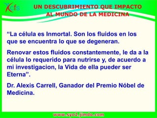 “La célula es Inmortal. Son los fluidos en los
que se encuentra lo que se degeneran.
Renovar estos fluidos constantemente, le da a la
célula lo requerido para nutrirse y, de acuerdo a
mi investigacion, la Vida de ella pueder ser
Eterna”.
Dr. Alexis Carrell, Ganador del Premio Nóbel de
Medicina.
UN DESCUBRIMIENTO QUE IMPACTO
AL MUNDO DE LA MEDICINA
 