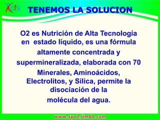 O2 es Nutrición de Alta Tecnología
en estado líquido, es una fórmula
altamente concentrada y
supermineralizada, elaborada con 70
Minerales, Aminoácidos,
Electrolitos, y Silica, permite la
disociación de la
molécula del agua.
TENEMOS LA SOLUCION
 