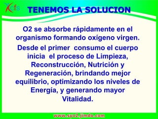 O2 se absorbe rápidamente en el
organismo formando oxígeno virgen.
Desde el primer consumo el cuerpo
inicia el proceso de Limpieza,
Reconstrucción, Nutrición y
Regeneración, brindando mejor
equilibrio, optimizando los niveles de
Energía, y generando mayor
Vitalidad.
TENEMOS LA SOLUCION
 