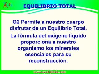 EQUILIBRIO TOTAL
O2 Permite a nuestro cuerpo
disfrutar de un Equilibrio Total.
La fórmula del oxígeno líquido
proporciona a nuestro
organismo los minerales
esenciales para su
reconstrucción.
 