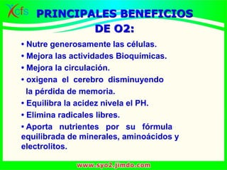 • Nutre generosamente las células.
• Mejora las actividades Bioquímicas.
• Mejora la circulación.
• oxigena el cerebro disminuyendo
la pérdida de memoria.
• Equilibra la acidez nivela el PH.
• Elimina radicales libres.
• Aporta nutrientes por su fórmula
equilibrada de minerales, aminoácidos y
electrolitos.
PRINCIPALES BENEFICIOS
DE O2:
 